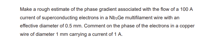 Make a rough estimate of the phase gradient associated with the flow of a 100 A
current of superconducting electrons in a Nb3Ge multifilament wire with an
effective diameter of 0.5 mm. Comment on the phase of the electrons in a copper
wire of diameter 1 mm carrying a current of 1 A.
