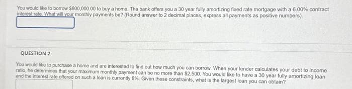 You would like to borrow $800,000.00 to buy a home. The bank offers you a 30 year fully amortizing fixed rate mortgage with a 6.00 % contract
interest rate. What will your monthly payments be? (Round answer to 2 decimal places, express all payments as positive numbers).
QUESTION 2
You would like to purchase a home and are interested to find out how much you can borrow. When your lender calculates your debt to income
ratio, he determines that your maximum monthly payment can be no more than $2,500. You would like to have a 30 year fully amortizing loan
and the interest rate offered on such a loan is currently 6%. Given these constraints, what is the largest loan you can obtain?