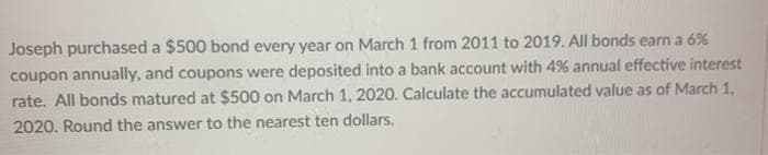 Joseph purchased a $500 bond every year on March 1 from 2011 to 2019. All bonds earn a 6%
coupon annually, and coupons were deposited into a bank account with 4% annual effective interest
rate. All bonds matured at $500 on March 1, 2020. Calculate the accumulated value as of March 1,
2020. Round the answer to the nearest ten dollars.
