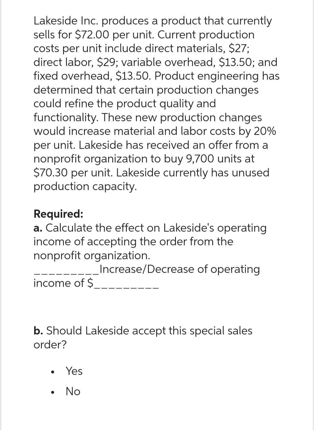 Lakeside Inc. produces a product that currently
sells for $72.00 per unit. Current production
costs per unit include direct materials, $27;
direct labor, $29; variable overhead, $13.50; and
fixed overhead, $13.50. Product engineering has
determined that certain production changes
could refine the product quality and
functionality. These new production changes
would increase material and labor costs by 20%
per unit. Lakeside has received an offer from a
nonprofit organization to buy 9,700 units at
$70.30 per unit. Lakeside currently has unused
production capacity.
Required:
a. Calculate the effect on Lakeside's operating
income of accepting the order from the
nonprofit organization.
Increase/Decrease of operating
income of $
b. Should Lakeside accept this special sales
order?
●
Yes
No