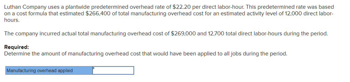 Luthan Company uses a plantwide predetermined overhead rate of $22.20 per direct labor-hour. This predetermined rate was based
on a cost formula that estimated $266,400 of total manufacturing overhead cost for an estimated activity level of 12,000 direct labor-
hours.
The company incurred actual total manufacturing overhead cost of $269,000 and 12,700 total direct labor-hours during the period.
Required:
Determine the amount of manufacturing overhead cost that would have been applied to all jobs during the period.
Manufacturing overhead applied