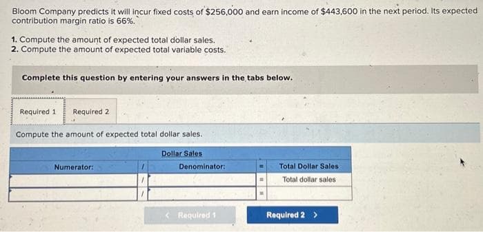 Bloom Company predicts it will incur fixed costs of $256,000 and earn income of $443,600 in the next period. Its expected
contribution margin ratio is 66%.
1. Compute the amount of expected total dollar sales.
2. Compute the amount of expected total variable costs.
Complete this question by entering your answers in the tabs below.
Required 1 Required 2
Compute the amount of expected total dollar sales.
Dollar Sales
Numerator:
Denominator:
Required 1
Total Dollar Sales
Total dollar sales
Required 2 >