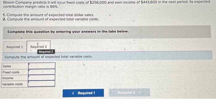 Bloom Company predicts it will incur fixed costs of $256,000 and earn income of $443,600 in the next period. Its expected
contribution margin ratio is 66%.
1. Compute the amount of expected total dollar sales.
2. Compute the amount of expected total variable costs.
Complete this question by entering your answers in the tabs below.
Required 2
Required 2
Compute the amount of expected total variable costs.
Required 1
Sales
Fixed costs
Income
Variable costs
< Required 1
Required 2 >