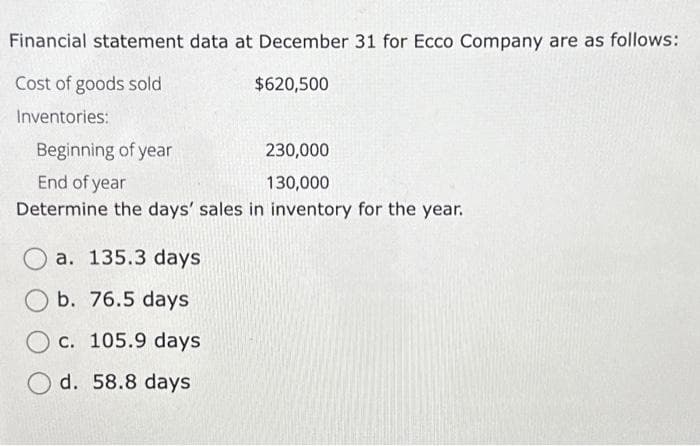 Financial statement data at December 31 for Ecco Company are as follows:
Cost of goods sold
$620,500
Inventories:
Beginning of year
230,000
End of year
130,000
Determine the days' sales in inventory for the year.
a. 135.3 days
b. 76.5 days
c. 105.9 days
O d. 58.8 days