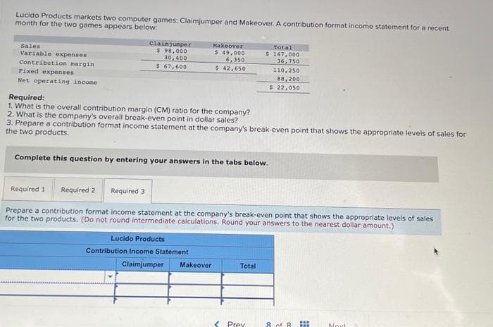 Lucido Products markets two computer games: Claimjumper and Makeover. A contribution format income statement for a recent
month for the two games appears below:
Sales
Variable expenses
Contribution margin
Fixed expenses
Net operating income.
Clainjumper
$ 98,000
30,400
$ 67,600
Makeover
$ 49,000
6,350
$ 42,650
Required:
1. What is the overall contribution margin (CM) ratio for the company?
2. What is the company's overall break-even point in dollar sales?
3. Prepare a contribution format income statement at the company's break-even point that shows the appropriate levels of sales for
the two products.
Complete this question by entering your answers in the tabs below.
Lucido Products
Contribution Income Statement
Required 1 Required 2 Required 3
Prepare a contribution format income statement at the company's break-even point that shows the appropriate levels of sales
for the two products. (Do not round intermediate calculations. Round your answers to the nearest dollar amount.)
Claimjumper Makeover
Total
$ 147,000
36,750
110,250
88,200
$ 22,050
Total
< Prey
www
8 of 8. THE
Moxt