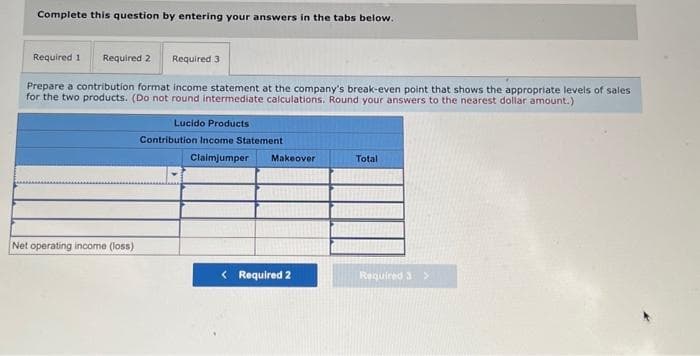 Complete this question by entering your answers in the tabs below.
Required 1 Required 2 Required 3
Prepare a contribution format income statement at the company's break-even point that shows the appropriate levels of sales
for the two products. (Do not round intermediate calculations. Round your answers to the nearest dollar amount.)
Net operating income (loss).
Lucido Products
Contribution Income Statement.
Claimjumper Makeover
< Required 2
Total
Required 3 >