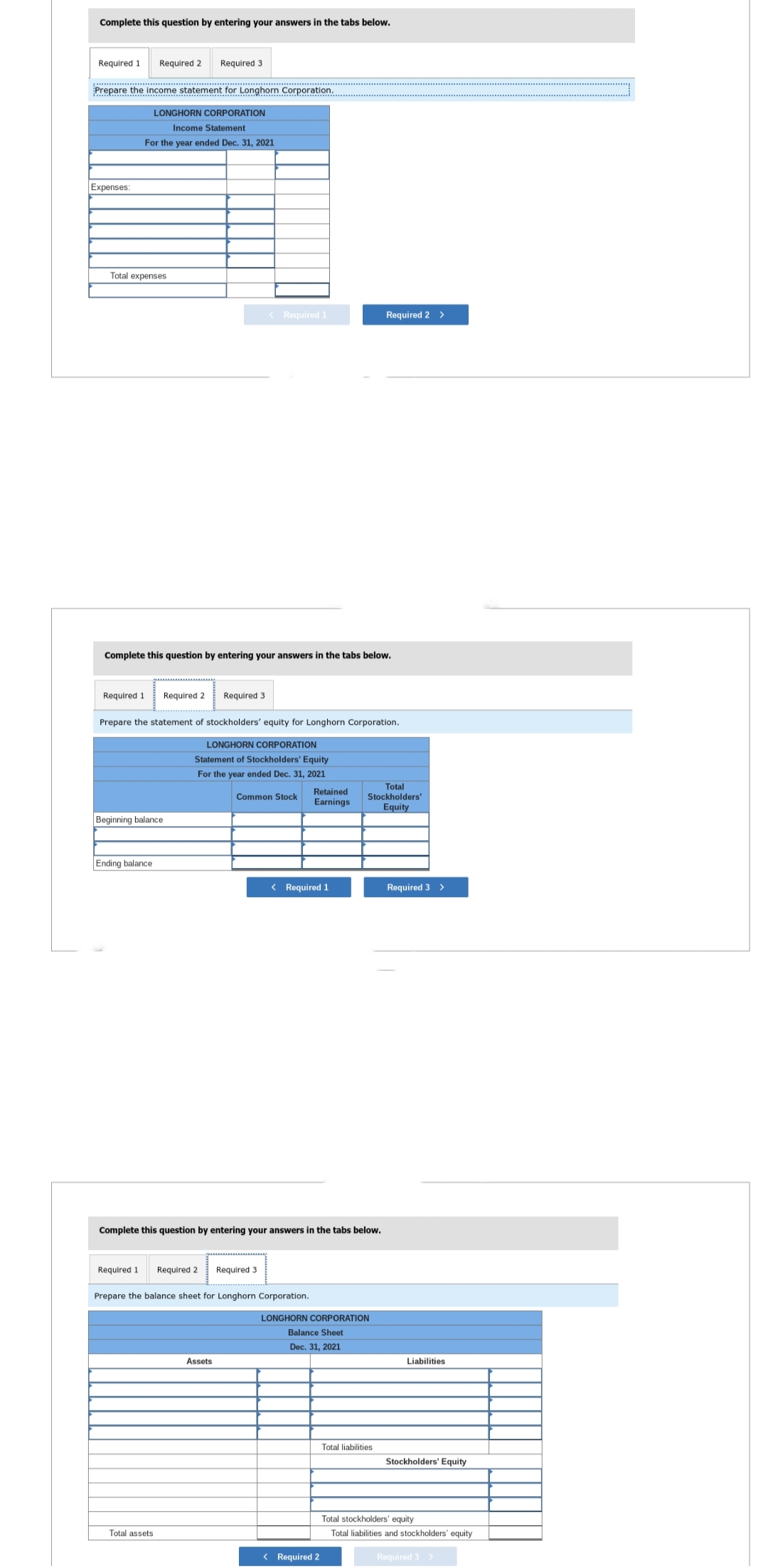Complete this question by entering your answers in the tabs below.
Required 1 Required 2 Required 3
Prepare the income statement for Longhorn Corporation.
LONGHORN CORPORATION
Income Statement
For the year ended Dec. 31, 2021
Expenses:
Total expenses
Required 1
Complete this question by entering your answers in the tabs below.
Beginning balance
Ending balance
Required 2 Required 3
Prepare the statement of stockholders' equity for Longhorn Corporation.
LONGHORN CORPORATION
Statement of Stockholders' Equity
For the year ended Dec. 31, 2021
Common Stock
Required 1
< Required 1
Total assets
Required 2 Required 3
Complete this question by entering your answers in the tabs below.
Prepare the balance sheet for Longhorn Corporation.
Assets
Retained
Earnings
< Required 1
Required 2 >
Total
Stockholders'
Equity
LONGHORN CORPORATION
Balance Sheet
Dec. 31, 2021
< Required 2
Total liabilities
Required 3 >
Liabilities
Stockholders' Equity
Total stockholders' equity
Total liabilities and stockholders' equity
Required 3 >