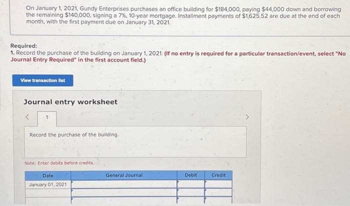 On January 1, 2021, Gundy Enterprises purchases an office building for $184,000, paying $44,000 down and borrowing
the remaining $140,000, signing a 7%, 10-year mortgage. Installment payments of $1,625.52 are due at the end of each
month, with the first payment due on January 31, 2021.
Required:
1. Record the purchase of the building on January 1, 2021. (If no entry is required for a particular transaction/event, select "No
Journal Entry Required" in the first account field.)
View transaction list
Journal entry worksheet
1
Record the purchase of the building.
Note: Enter debits before credits.
Date
January 01, 2021
General Journal
Debit
Credit