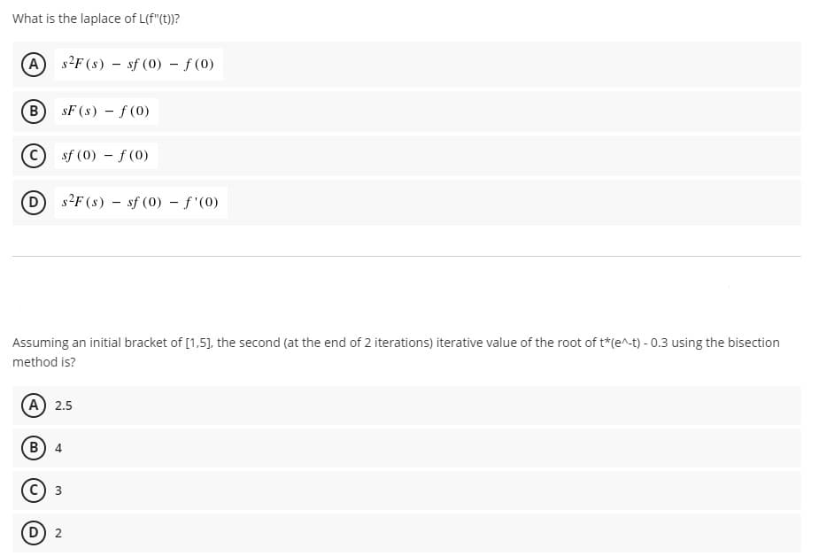 What is the laplace of L(f"(t))?
(A
s2F (s) – sf (0) - f (0)
B.
sF (s) - f (0)
sf (0) - f(0)
s2F (s) – sf (0) - f'(0)
Assuming an initial bracket of [1,5], the second (at the end of 2 iterations) iterative value of the root of t*(e^-t) - 0.3 using the bisection
method is?
(A) 2.5
B) 4
(D) 2
3.
