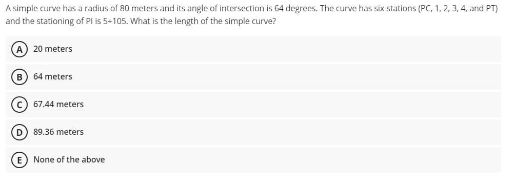 A simple curve has a radius of 80 meters and its angle of intersection is 64 degrees. The curve has six stations (PC, 1, 2, 3, 4, and PT)
and the stationing of PI is 5+105. What is the length of the simple curve?
A) 20 meters
B) 64 meters
c) 67.44 meters
D) 89.36 meters
E) None of the above
