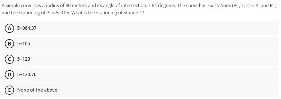 A simple curve has a radius of 80 meters and its angle of intersection is 64 degrees. The curve has six stations (PC, 1, 2, 3, 4, and PT)
and the stationing of PI is 5+105. What is the stationing of Station 1?
A) 5+064.37
B) 5+105
C) 5+120
D 5+120.76
E) None of the above
