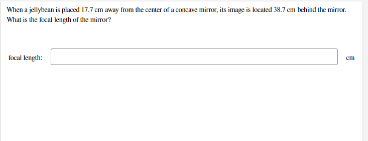 When a jellybean is placed 17.7 cm away from the center of a concave mirror, its image is located 38.7 cm behind the mirror.
What is the focal length of the mirror?
focal length:
cm
