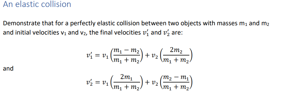 An elastic collision
Demonstrate that for a perfectly elastic collision between two objects with masses m1 and m2
and initial velocities v1 and V2, the final velocities v and v½ are:
2m2
(m1 – M2▼
+ v2
\m1
vý = v1
+ m2.
\m1 + m2.
and
(m2 – m1
+ v2
\m, + m2.
2m1
v2 = v1
\m1 + m2.
