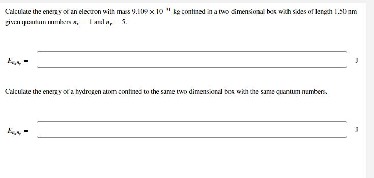 Calculate the energy of an electron with mass 9.109 x 10-31 kg confined in a two-dimensional box with sides of length 1.50 nm
given quantum numbers n; = 1 and n, = 5.
En,n,*
Calculate the energy of a hydrogen atom confined to the same two-dimensional box with the same quantum numbers.
En4,
%3D
