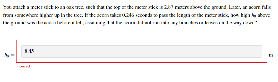 You attach a meter stick to an oak tree, such that the top of the meter stick is 2.87 meters above the ground. Later, an acorn falls
from somewhere higher up in the tree. If the acorn takes 0.246 seconds to pass the length of the meter stick, how high ho above
the ground was the acorn before it fell, assuming that the acorn did not run into any branches or leaves on the way down?
8.45
ho =
m
Incorrect

