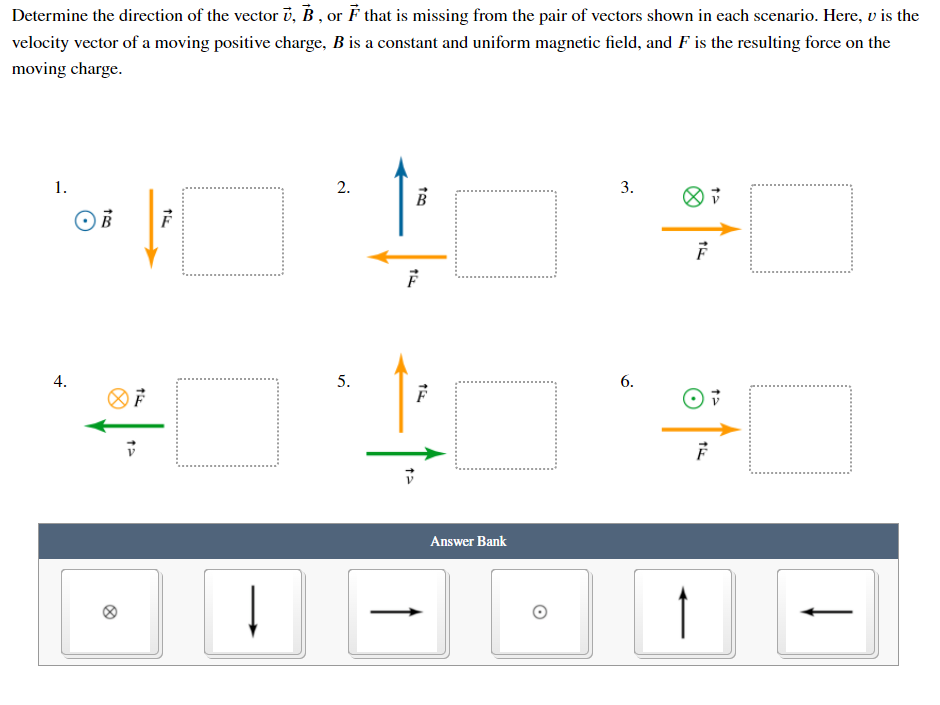 Determine the direction of the vector v, B , or F that is missing from the pair of vectors shown in each scenario. Here, v is the
velocity vector of a moving positive charge, B is a constant and uniform magnetic field, and F is the resulting force on the
moving charge.
1.
3.
B
5.
6.
Answer Bank
2.
4.
