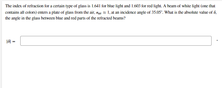 The index of refraction for a certain type of glass is 1.641 for blue light and 1.603 for red light. A beam of white light (one that
contains all colors) enters a plate of glass from the air, nair x 1, at an incidence angle of 35.05°. What is the absolute value of ő,
the angle in the glass between blue and red parts of the refracted beams?
|8| =
