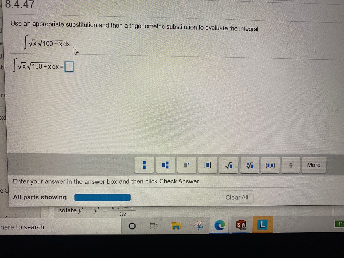 8.4.47
Use an appropriate substitution and then a trigonometric substitution to evaluate the integral.
X100-x dx
at
XV100 - x dx =
(1,1)
More
Enter your answer in the answer box and then click Check Answer.
e C
All parts showing
Clear All
Isolate y: y
3x
SW
L
10
here to search
2020
