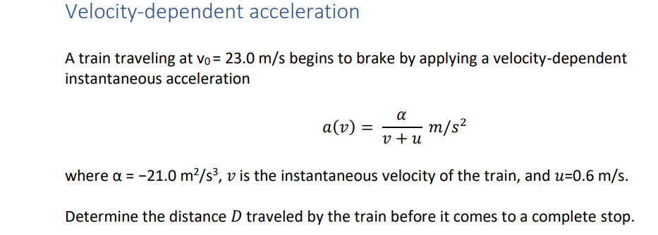 Velocity-dependent acceleration
A train traveling at vo = 23.0 m/s begins to brake by applying a velocity-dependent
instantaneous acceleration
a
a(v)
m/s?
v + u
where a = -21.0 m²/s³, v is the instantaneous velocity of the train, and u=0.6 m/s.
Determine the distance D traveled by the train before it comes to a complete stop.
