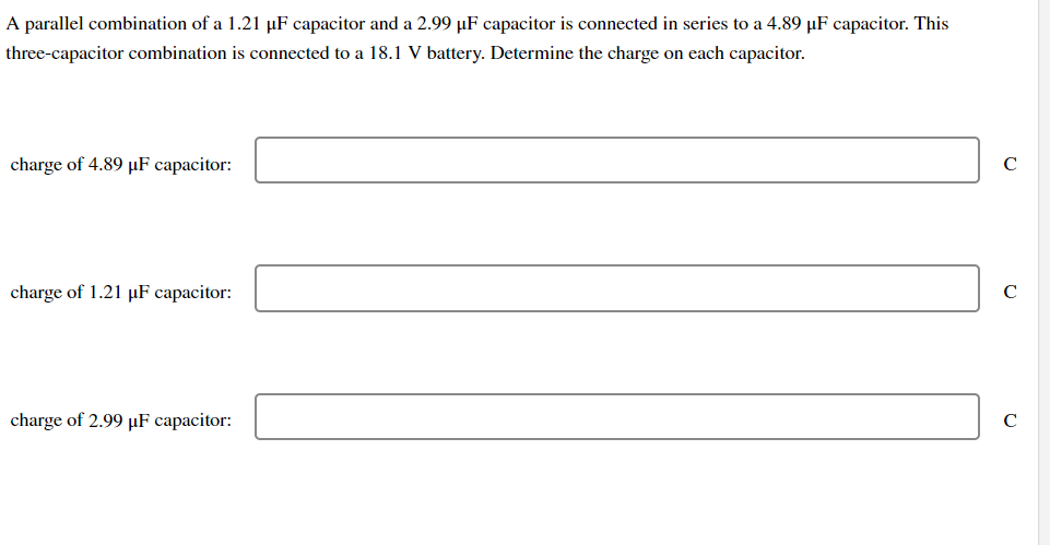 A parallel combination of a 1.21 µF capacitor and a 2.99 µF capacitor is connected in series to a 4.89 µF capacitor. This
three-capacitor combination is connected to a 18.1 V battery. Determine the charge on each capacitor.
charge of 4.89 µF capacitor:
C
charge of 1.21 µF capacitor:
charge of 2.99 µF capacitor:
C
