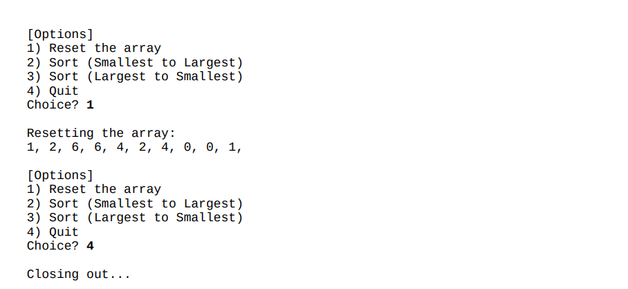 [Options]
1) Reset the array
2) Sort (Smallest to Largest)
3) Sort (Largest to Smaliest)
4) Quit
Choice? 1
Resetting the array:
1, 2, 6, 6, 4, 2, 4, 0, 0, 1,
[Options]
1) Reset the array
2) Sort (Smallest to Largest)
3) Sort (Largest to Smallest)
4) Quit
Choice? 4
Closing out...
