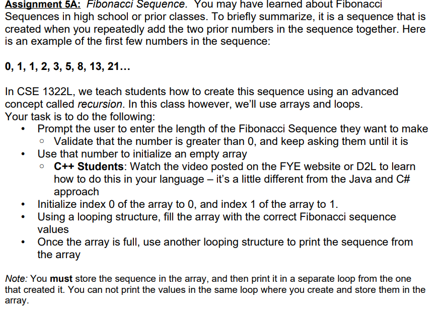 Assignment 5A: Fibonacci Sequence. You may have learned about Fibonacci
Sequences in high school or prior classes. To briefly summarize, it is a sequence that is
created when you repeatedly add the two prior numbers in the sequence together. Here
is an example of the first few numbers in the sequence:
0, 1, 1, 2, 3, 5, 8, 13, 21...
In CSE 1322L, we teach students how to create this sequence using an advanced
concept called recursion. In this class however, we'll use arrays and loops.
Your task is to do the following:
• Prompt the user to enter the length of the Fibonacci Sequence they want to make
Validate that the number is greater than 0, and keep asking them until it is
Use that number to initialize an empty array
C++ Students: Watch the video posted on the FYE website or D2L to learn
how to do this in your language – it's a little different from the Java and C#
approach
Initialize index 0 of the array to 0, and index 1 of the array to 1.
Using a looping structure, fill the array with the correct Fibonacci sequence
values
Once the array is full, use another looping structure to print the sequence from
the array
Note: You must store the sequence in the array, and then print it in a separate loop from the one
that created it. You can not print the values in the same loop where you create and store them in the
array.
