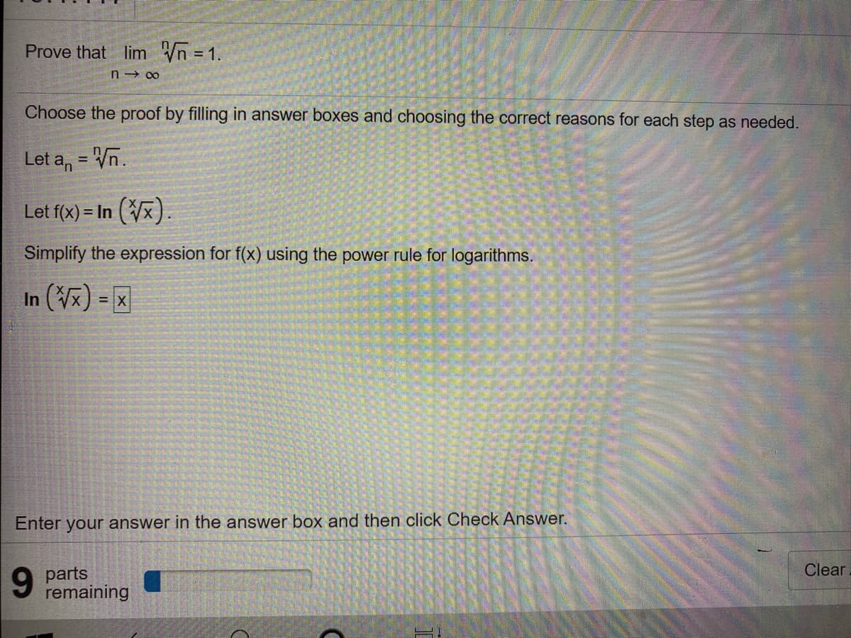 Prove that lim Vn = 1.
Choose the proof by filling in answer boxes and choosing the correct reasons for each step as needed.
Let a, = Vn.
%3D
Let f(x) = In (Vx).
Simplify the expression for f(x) using the power rule for logarithms.
In (x) = X
%3D
Enter your answer in the answer box and then click Check Answer.
Clear
6.
parts
remaining
