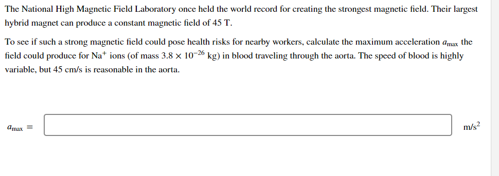 The National High Magnetic Field Laboratory once held the world record for creating the strongest magnetic field. Their largest
hybrid magnet can produce a constant magnetic field of 45 T.
To see if such a strong magnetic field could pose health risks for nearby workers, calculate the maximum acceleration amax the
field could produce for Na+ ions (of mass 3.8 x 10-26 kg) in blood traveling through the aorta. The speed of blood is highly
variable, but 45 cm/s is reasonable in the aorta.
amax =
m/s?
