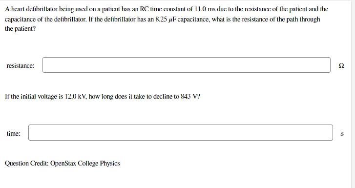 A heart defibrillator being used on a patient has an RC time constant of 11.0 ms due to the resistance of the patient and the
capacitance of the defibrillator. If the defibrillator has an 8.25 µF capacitance, what is the resistance of the path through
the patient?
resistance:
Ω
If the initial voltage is 12.0 kV, how long does it take to decline to 843 V?
time:
S
Question Credit: OpenStax College Physics
