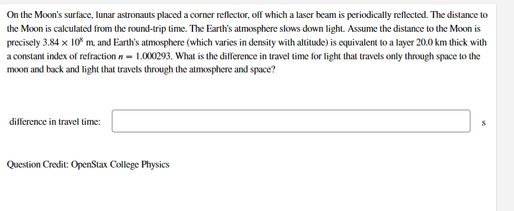 On the Moon's surface, lunar astronauts placed a corner reflector, off which a laser beam is periodically reflected. The distance to
the Moon is calculated from the round-trip time. The Earth's atmosphere slows down light. Assume the distance to the Moon is
precisely 3.84 x 10* m, and Earth's atmosphere (which varies in density with altitude) is equivalent to a layer 20.0 km thick with
a constant index of refraction n = 1.000293. What is the difference in travel time for light that travels only through space to the
moon and back and light that travels through the atmosphere and space?
difference in travel time:
S
Question Credit: OpenStax College Physics
