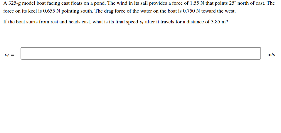 A 325-g model boat facing east floats on a pond. The wind in its sail provides a force of 1.55 N that points 25° north of east. The
force on its keel is 0.655 N pointing south. The drag force of the water on the boat is 0.750 N toward the west.
If the boat starts from rest and heads east, what is its final speed vf after it travels for a distance of 3.85 m?
Uf =
m/s
