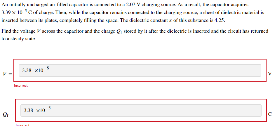 An initially uncharged air-filled capacitor is connected to a 2.07 V charging source. As a result, the capacitor acquires
3.39 x 10-3 C of charge. Then, while the capacitor remains connected to the charging source, a sheet of dielectric material is
inserted between its plates, completely filling the space. The dielectric constant k of this substance is 4.25.
Find the voltage V across the capacitor and the charge Qf stored by it after the dielectric is inserted and the circuit has returned
to a steady state.
3.38 x10¬8
V =
V
Incorrect
3.38 x10
-5
Qf =
C
Incorrect
