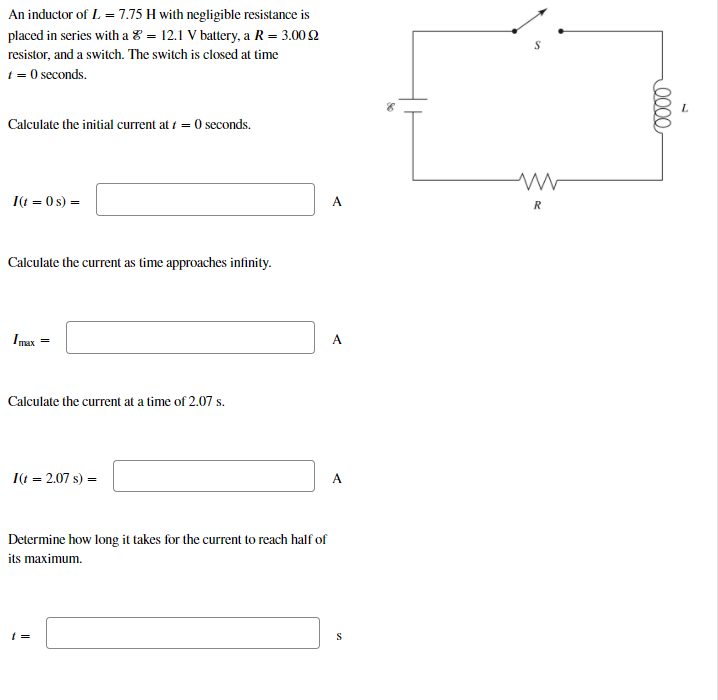 An inductor of L = 7.75 H with negligible resistance is
placed in series with a 8 = 12.1 V battery, a R= 3.00 2
resistor, and a switch. The switch is closed at time
t = 0 seconds.
Calculate the initial current at i = 0 seconds.
I(t = 0 s) =
A
R
Calculate the current as time approaches infinity.
Imax
A
Calculate the current at a time of 2.07 s.
I(t = 2.07 s) =
A
Determine how long it takes for the current to reach half of
its maximum.
