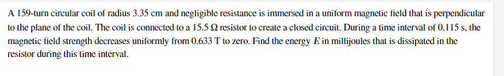 A 159-turn circular coil of radius 3.35 cm and negligible resistance is immersed in a uniform magnetic field that is perpendicular
to the plane of the coil. The coil is connected to a 15.5 2 resistor to create a closed circuit. During a time interval of 0.115 s, the
magnetic field strength decreases uniformly from 0.633 T to zero. Find the energy E in millijoules that is dissipated in the
resistor during this time interval.
