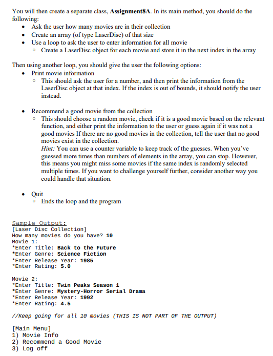 You will then create a separate class, Assignment8A. In its main method, you should do the
following:
Ask the user how many movies are in their collection
Create an array (of type LaserDisc) of that size
Use a loop to ask the user to enter information for all movie
• Create a LaserDisc object for each movie and store it in the next index in the array
Then using another loop, you should give the user the following options:
Print movie information
• This should ask the user for a number, and then print the information from the
LaserDisc object at that index. If the index is out of bounds, it should notify the user
instead.
• Recommend a good movie from the collection
This should choose a random movie, check if it is a good movie based on the relevant
function, and either print the information to the user or guess again if it was not a
good movies If there are no good movies in the collection, tell the user that no good
movies exist in the collection.
Hint: You can use a counter variable to keep track of the guesses. When you've
guessed more times than numbers of elements in the array, you can stop. However,
this means you might miss some movies if the same index is randomly selected
multiple times. If you want to challenge yourself further, consider another way you
could handle that situation.
• Quit
• Ends the loop and the program
Sample Output:
[Laser Disc Collection]
How many movies do you have? 10
Movie 1:
*Enter Title: Back to the Future
*Enter Genre: Science Fiction
*Enter Release Year: 1985
*Enter Rating: 5.0
Movie 2:
*Enter Title: Twin Peaks Season 1
*Enter Genre: Mystery-Horror Serial Drama
*Enter Release Year: 1992
*Enter Rating: 4.5
//Keep going for all 10 movies (THIS IS NOT PART OF THE OUTPUT)
[Main Menu]
1) Movie Info
2) Recommend a Good Movie
3) Log off
