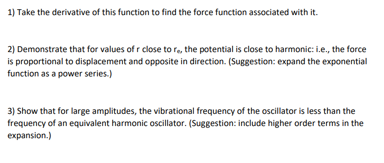 1) Take the derivative of this function to find the force function associated with it.
2) Demonstrate that for values of r close to re, the potential is close to harmonic: i.e., the force
is proportional to displacement and opposite in direction. (Suggestion: expand the exponential
function as a power series.)
3) Show that for large amplitudes, the vibrational frequency of the oscillator is less than the
frequency of an equivalent harmonic oscillator. (Suggestion: include higher order terms in the
expansion.)
