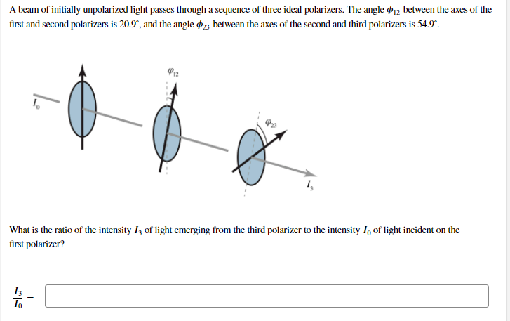 A beam of initially unpolarized light passes through a sequence of three ideal polarizers. The angle d12 between the axes of the
first and second polarizers is 20.9°, and the angle d23 between the axes of the second and third polarizers is 54.9°.
P3
What is the ratio of the intensity I3 of light emerging from the third polarizer to the intensity I, of light incident on the
first polarizer?
To
