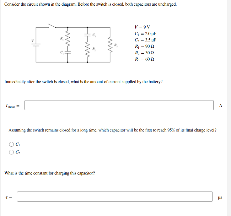 Consider the circuit shown in the diagram. Before the switch is closed, both capacitors are uncharged.
V = 9 V
C = 2.0 µF
C = 3.5 µF
R = 90 2
R2 = 30 2
R3 = 60 2
Immediately after the switch is closed, what is the amount of current supplied by the battery?
Iinitial
A
Assuming the switch remains closed for a long time, which capacitor will be the first to reach 95% of its final charge level?
What is the time constant for charging this capacitor?
us
= 1
ww
