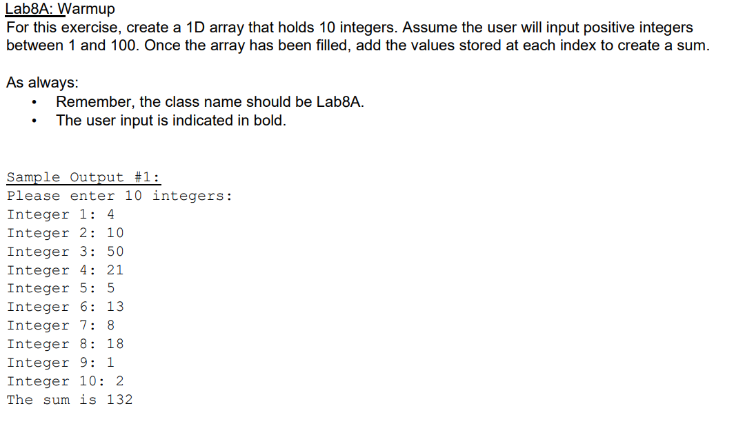 Lab8A: Warmup
For this exercise, create a 1D array that holds 10 integers. Assume the user will input positive integers
between 1 and 100. Once the array has been filled, add the values stored at each index to create a sum.
As always:
Remember, the class name should be Lab8A.
The user input is indicated in bold.
Sample Output #1:
Please enter 10 integers:
Integer 1: 4
Integer 2: 10
Integer 3: 50
Integer 4: 21
Integer 5: 5
Integer 6: 13
Integer 7: 8
Integer 8: 18
Integer 9: 1
Integer 10: 2
The sum is 132
