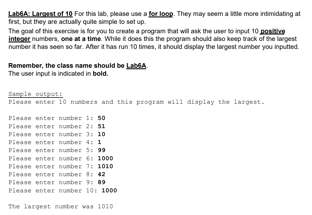 Lab6A: Largest of 10 For this lab, please use a for loop. They may seem a little more intimidating at
first, but they are actually quite simple to set up.
The goal of this exercise is for you to create a program that will ask the user to input 10 positive
integer numbers, one at a time. While it does this the program should also keep track of the largest
number it has seen so far. After it has run 10 times, it should display the largest number you inputted.
Remember, the class name should be Lab6A.
The user input is indicated in bold.
Sample output:
Please enter 10 numbers and this program will display the largest.
Please enter number 1: 50
Please enter number 2: 51
Please enter number 3: 10
Please enter number 4: 1
Please enter number 5: 99
Please enter number 6: 1000
Please enter number 7: 1010
Please enter number 8: 42
Please enter number 9: 89
Please enter number 10: 1000
The largest number was 1010
