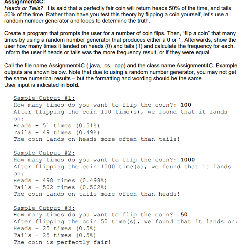 Assignment4C:
Heads or Tails? It is said that a perfectly fair coin will return heads 50% of the time, and tails
50% of the time. Rather than have you test this theory by flipping a coin yourself, let's use a
random number generator and loops to determine the truth.
Create a program that prompts the user for a number of coin flips. Then, “flip a coin" that many
times by using a random number generator that produces either a 0 or 1. Afterwards, show the
user how many times it landed on heads (0) and tails (1) and calculate the frequency for each.
Inform the user if heads or tails was the more frequency result, or if they were equal.
Call the file name Assignment4C (.java, .cs, .cpp) and the class name Assignment4C. Example
outputs are shown below. Note that due to using a random number generator, you may not get
the same numerical results – but the formatting and wording should be the same.
User input is indicated in bold.
Sample Output #1:
How many times do you want to flip the coin?: 100
After flipping the coin 100 time (s), we found that it lands
on:
Heads - 51 times (0.51%)
49 times (0.49%)
Tails
The coin lands on heads more often than tails!
Sample Output #2:
How many times do you want to flip the coin?: 1000
After flipping the coin 1000 time (s), we found that it lands
on:
Heads - 498 times (0.498%)
Tails - 502 times (0.502%)
The coin lands on tails more often than heads!
Sample Output #3:
How many times do you want to flip the coin?: 50
After flipping the coin 50 time (s), we found that it lands on:
Heads - 25 times (0.5%)
Tails - 25 times (0.5%)
The coin is perfectly fair!
