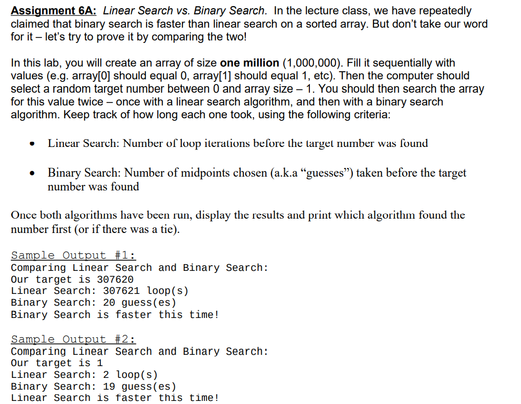 Assignment 6A: Linear Search vs. Binary Search. In the lecture class, we have repeatedly
claimed that binary search is faster than linear search on a sorted array. But don't take our word
for it – let's try to prove it by comparing the two!
In this lab, you will create an array of size one million (1,000,000). Fill it sequentially with
values (e.g. array[0] should equal 0, array[1] should equal 1, etc). Then the computer should
select a random target number between 0 and array size – 1. You should then search the array
for this value twice – once with a linear search algorithm, and then with a binary search
algorithm. Keep track of how long each one took, using the following criteria:
Linear Search: Number of loop iterations beſore the larget number was found
Binary Search: Number of midpoints chosen (a.k.a “guesses") taken before the target
number was found
Once both algorithms have been run, display the results and print which algorithm found the
number first (or if there was a tie).
Sample Output #1:
Comparing Linear Search and Binary Search:
Our target is 307620
Linear Search: 307621 loop(s)
Binary Search: 20 guess(es)
Binary Search is faster this time!
Sample Output #2:
Comparing Linear Search and Binary Search:
Our target is 1
Linear Search: 2 loop(s)
Binary Search: 19 guess (es)
Linear Search is faster this time!
