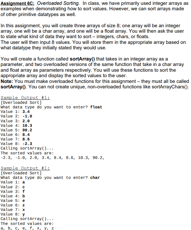 Assignment 6C: Overloaded Sorting. In class, we have primarily used integer arrays as
examples when demonstrating how to sort values. However, we can sort arrays made
of other primitive datatypes as well.
In this assignment, you will create three arrays of size 8; one array will be an integer
array, one will be a char array, and one will be a float array. You will then ask the user
to state what kind of data they want to sort – integers, chars, or floats.
The user will then input 8 values. You will store them in the appropriate array based on
what datatype they initially stated they would use.
You will create a function called sortArray() that takes in an integer array as a
parameter, and two overloaded versions of the same function that take in a char array
and float array as parameters respectively. You will use these functions to sort the
appropriate array and display the sorted values to the user.
Note: You must make overloaded functions for this assignment – they must all be called
sortArray(). You can not create unique, non-overloaded functions like sortArrayChars().
Sample Output #1:
[Over loaded Sort]
What data type do you want to enter? float
Value 1: 3.4
Value 2: -1.0
Value 3: 2.0
Value 4: 10.3
Value 5: 90.2
Value 6: 8.4
Value 7: 8.6
Value 8: -2.3
Calling sortArray()...
The sorted values are:
-2.3, -1.0, 2.0, 3.4, 8.4, 8.6, 10.3, 90.2,
Sample Output #1:
[Over loaded Sort]
What data type do you want to enter? char
Value 1: a
Value 2: c
Value 3: f
Value 4: b
Value 5: e
Value 6: z
Value 7: x
Value 8: y
Calling sortArray()...
The sorted values are:
а, b, с, е, f, х, Y, z
