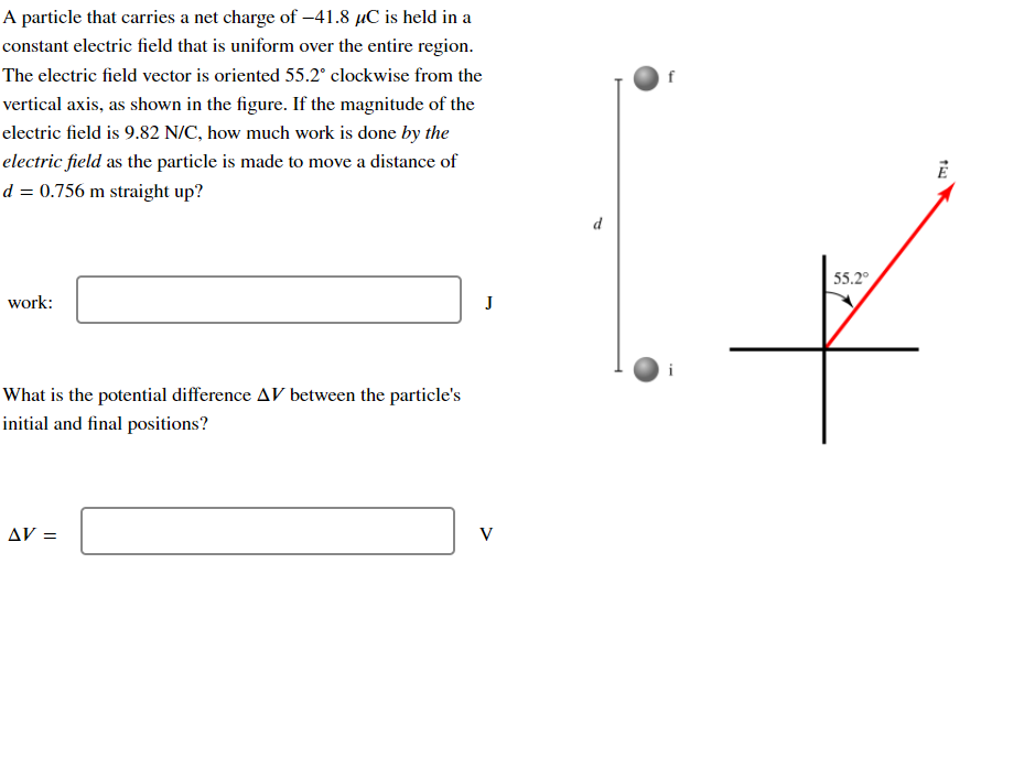 A particle that carries a net charge of -41.8 µC is held in a
constant electric field that is uniform over the entire region.
The electric field vector is oriented 55.2° clockwise from the
vertical axis, as shown in the figure. If the magnitude of the
electric field is 9.82 N/C, how much work is done by the
electric field as the particle is made to move a distance of
d = 0.756 m straight up?
d
55.2°
work:
What is the potential difference AV between the particle's
initial and final positions?
AV =
V
