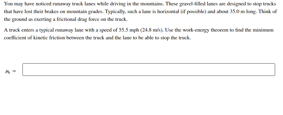 You may have noticed runaway truck lanes while driving in the mountains. These gravel-filled lanes are designed to stop trucks
that have lost their brakes on mountain grades. Typically, such a lane is horizontal (if possible) and about 35.0 m long. Think of
the ground as exerting a frictional drag force on the truck.
A truck enters a typical runaway lane with a speed of 55.5 mph (24.8 m/s). Use the work-energy theorem to find the minimum
coefficient of kinetic friction between the truck and the lane to be able to stop the truck.
