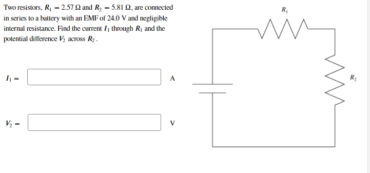 Two resistors, R, = 2.57 2 and R, = 5.81 2, are connected
in series to a battery with an EMF of 24.0 V and negligible
internal resistance. Find the current I, through R1 and the
potential difference V½ across R2.
I =
A
R2
V½ =
V
