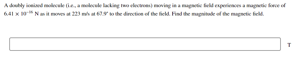 A doubly ionized molecule (i.e., a molecule lacking two electrons) moving in a magnetic field experiences a magnetic force of
6.41 x 10-16 N as it moves at 223 m/s at 67.9° to the direction of the field. Find the magnitude of the magnetic field.
T
