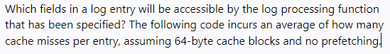 Which fields in a log entry will be accessible by the log processing function
that has been specified? The following code incurs an average of how many
cache misses per entry, assuming 64-byte cache blocks and no prefetching,
