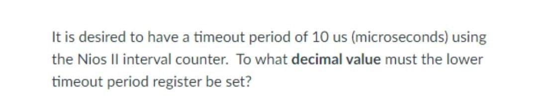 It is desired to have a timeout period of 10 us (microseconds) using
the Nios II interval counter. To what decimal value must the lower
timeout period register be set?
