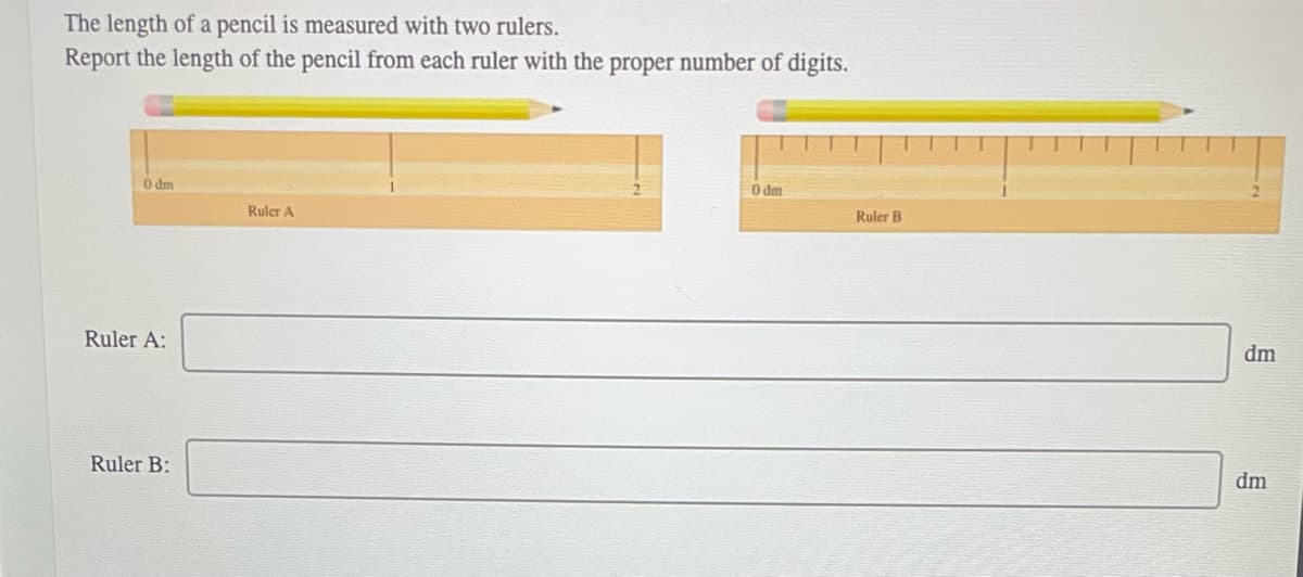 The length of a pencil is measured with two rulers.
Report the length of the pencil from each ruler with the proper number of digits.
0 dm
Ruler A:
Ruler B:
Ruler A
0 dm
Ruler B
dm
dm